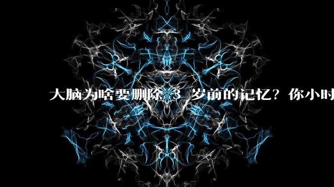 大脑为啥要删除 3 岁前的记忆？你小时候到底看见了啥？